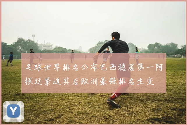 足球世界排名公布巴西稳居第一阿根廷紧追其后欧洲豪强排名生变