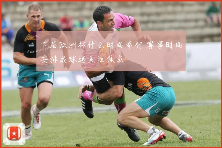 下届欧洲杯什么时间举行 赛事时间安排成球迷关注焦点