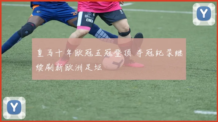 皇马十年欧冠五冠登顶 夺冠纪录继续刷新欧洲足坛