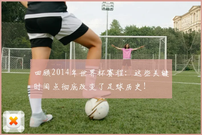 回顾2014年世界杯赛程：这些关键时间点彻底改变了足球历史！